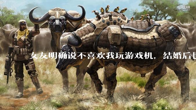 女友明确说不喜欢我玩游戏机，结婚后也不允许我买游戏机，并且跟我吵架了，该如何是好？