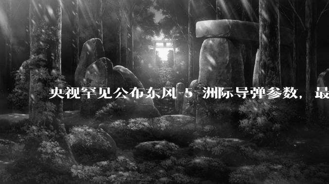 央视罕见公布东风-5 洲际导弹参数，最大射程 12000 公里，怎样解读？此时公布有哪些意义？